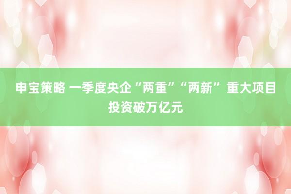 申宝策略 一季度央企“两重”“两新” 重大项目投资破万亿元