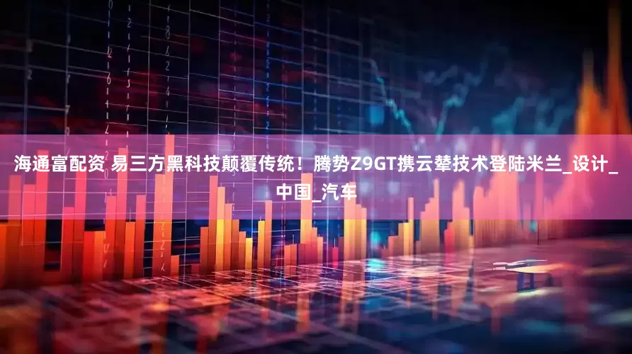 海通富配资 易三方黑科技颠覆传统！腾势Z9GT携云辇技术登陆米兰_设计_中国_汽车