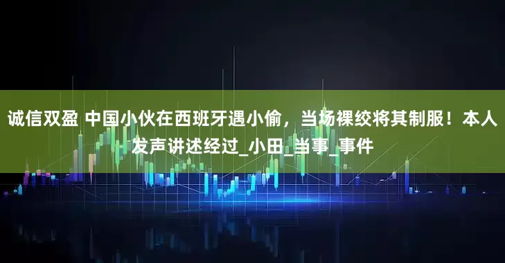 诚信双盈 中国小伙在西班牙遇小偷，当场裸绞将其制服！本人发声讲述经过_小田_当事_事件