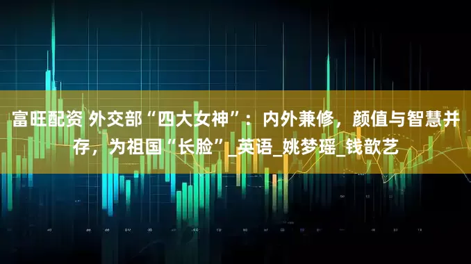 富旺配资 外交部“四大女神”：内外兼修，颜值与智慧并存，为祖国“长脸”_英语_姚梦瑶_钱歆艺