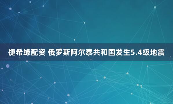 捷希缘配资 俄罗斯阿尔泰共和国发生5.4级地震