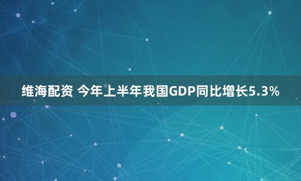 维海配资 今年上半年我国GDP同比增长5.3%