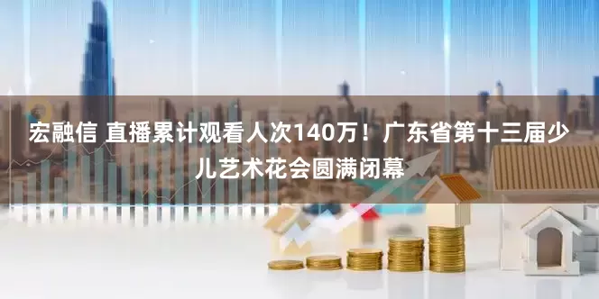 宏融信 直播累计观看人次140万！广东省第十三届少儿艺术花会圆满闭幕