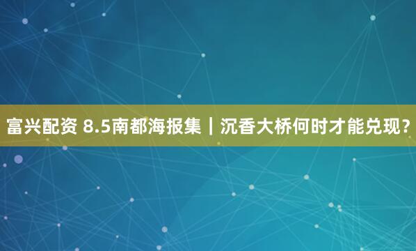 富兴配资 8.5南都海报集｜沉香大桥何时才能兑现？