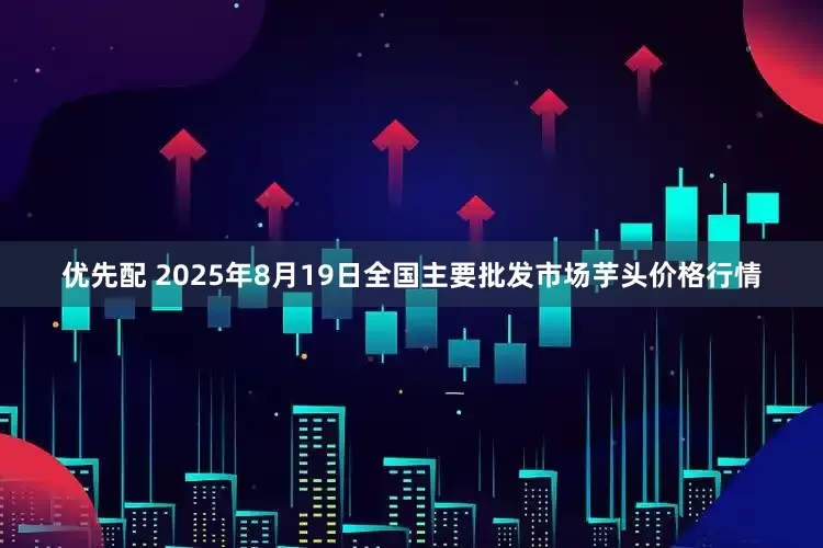 优先配 2025年8月19日全国主要批发市场芋头价格行情