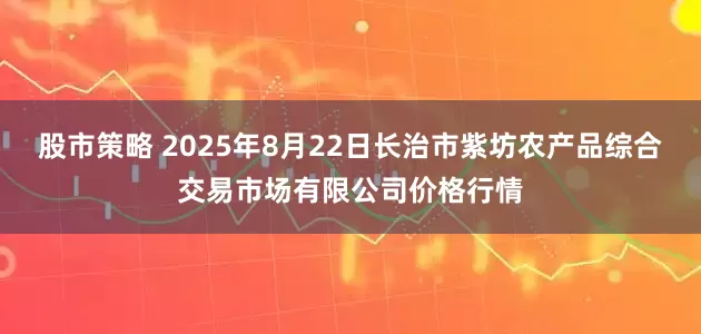 股市策略 2025年8月22日长治市紫坊农产品综合交易市场有限公司价格行情