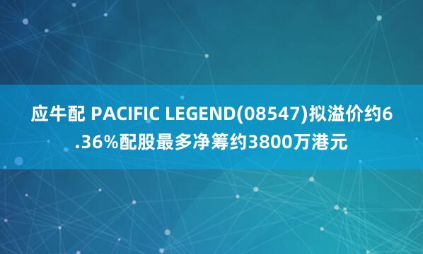 应牛配 PACIFIC LEGEND(08547)拟溢价约6.36%配股最多净筹约3800万港元