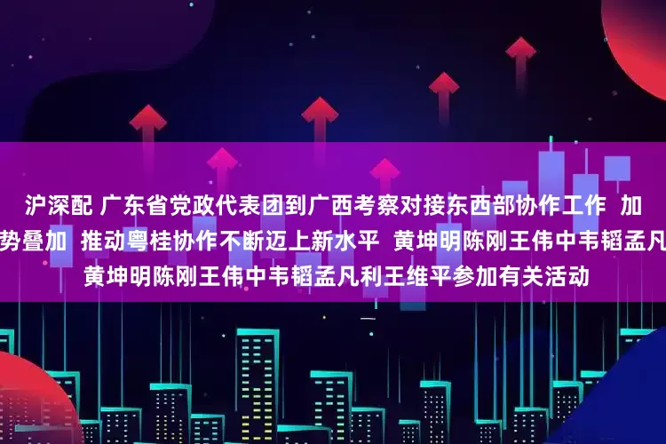 沪深配 广东省党政代表团到广西考察对接东西部协作工作  加强战略对接资源共享优势叠加  推动粤桂协作不断迈上新水平  黄坤明陈刚王伟中韦韬孟凡利王维平参加有关活动
