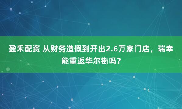盈禾配资 从财务造假到开出2.6万家门店，瑞幸能重返华尔街吗？