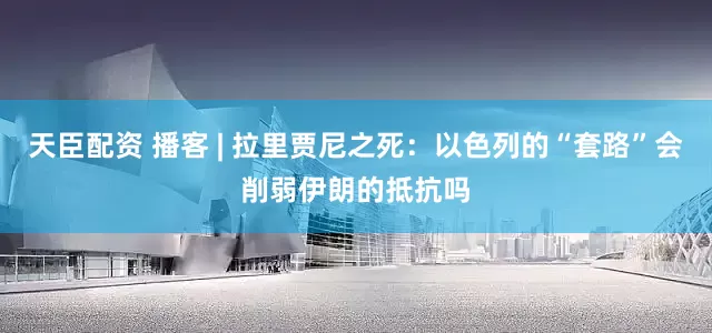 天臣配资 播客 | 拉里贾尼之死：以色列的“套路”会削弱伊朗的抵抗吗