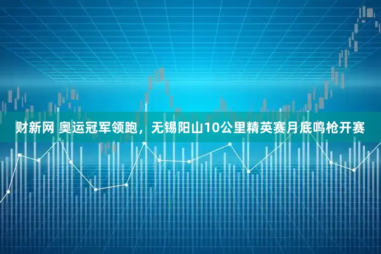 财新网 奥运冠军领跑，无锡阳山10公里精英赛月底鸣枪开赛